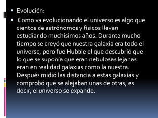  Evolución:
 Como va evolucionando el universo es algo que
  cientos de astrónomos y físicos llevan
  estudiando muchísimos años. Durante mucho
  tiempo se creyó que nuestra galaxia era todo el
  universo, pero fue Hubble el que descubrió que
  lo que se suponía que eran nebulosas lejanas
  eran en realidad galaxias como la nuestra.
  Después midió las distancia a estas galaxias y
  comprobó que se alejaban unas de otras, es
  decir, el universo se expande.
 