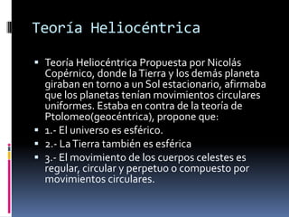 Teoría Heliocéntrica

 Teoría Heliocéntrica Propuesta por Nicolás
  Copérnico, donde la Tierra y los demás planeta
  giraban en torno a un Sol estacionario, afirmaba
  que los planetas tenían movimientos circulares
  uniformes. Estaba en contra de la teoría de
  Ptolomeo(geocéntrica), propone que:
 1.- El universo es esférico.
 2.- La Tierra también es esférica
 3.- El movimiento de los cuerpos celestes es
  regular, circular y perpetuo o compuesto por
  movimientos circulares.
 