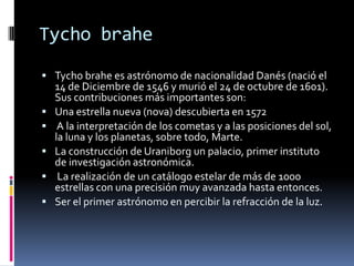 Tycho brahe
 Tycho brahe es astrónomo de nacionalidad Danés (nació el
    14 de Diciembre de 1546 y murió el 24 de octubre de 1601).
    Sus contribuciones más importantes son:
   Una estrella nueva (nova) descubierta en 1572
    A la interpretación de los cometas y a las posiciones del sol,
    la luna y los planetas, sobre todo, Marte.
   La construcción de Uraniborg un palacio, primer instituto
    de investigación astronómica.
    La realización de un catálogo estelar de más de 1000
    estrellas con una precisión muy avanzada hasta entonces.
   Ser el primer astrónomo en percibir la refracción de la luz.
 