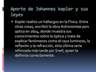 Aporte de Johannes kepler y sus
leyes
 Kepler realizo un hallazgos en la Física. Entre
  otras cosas, escribió la obra Astronomiae pars
  optica en 1604, donde muestra sus
  conocimientos sobre la óptica y trata de
  explicar fenómenos como el rayo luminoso, la
  reflexión y la refracción, ésta última sería
  reforzada más tarde por Snell, quien la
  definiría correctamente.
 