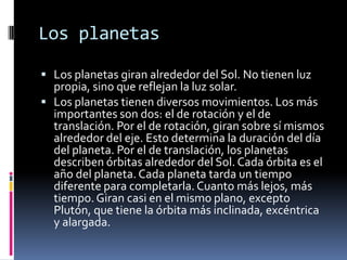 Los planetas

 Los planetas giran alrededor del Sol. No tienen luz
  propia, sino que reflejan la luz solar.
 Los planetas tienen diversos movimientos. Los más
  importantes son dos: el de rotación y el de
  translación. Por el de rotación, giran sobre sí mismos
  alrededor del eje. Esto determina la duración del día
  del planeta. Por el de translación, los planetas
  describen órbitas alrededor del Sol. Cada órbita es el
  año del planeta. Cada planeta tarda un tiempo
  diferente para completarla. Cuanto más lejos, más
  tiempo. Giran casi en el mismo plano, excepto
  Plutón, que tiene la órbita más inclinada, excéntrica
  y alargada.
 