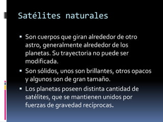 Satélites naturales

 Son cuerpos que giran alrededor de otro
  astro, generalmente alrededor de los
  planetas. Su trayectoria no puede ser
  modificada.
 Son sólidos, unos son brillantes, otros opacos
  y algunos son de gran tamaño.
 Los planetas poseen distinta cantidad de
  satélites, que se mantienen unidos por
  fuerzas de gravedad recíprocas.
 
