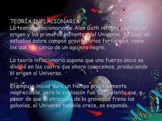 TEORÍA INFLACIONARIA
La teoría inflacionaria de Alan Guth intenta explicar el
origen y los primeros instantes del Universo. Se basa en
estudios sobre campos gravitatorios fortísimos, como
los que hay cerca de un agujero negro.

La teoría inflacionaria supone que una fuerza única se
dividió en las cuatro que ahora conocemos, produciendo
el origen al Universo.

El empuje inicial duró un tiempo prácticamente
inapreciable, pero la explosión fue tan violenta que, a
pesar de que la atracción de la gravedad frena las
galaxias, el Universo todavía crece, se expande.
 