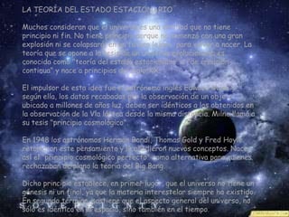 LA TEORÍA DEL ESTADO ESTACIONARIO

Muchos consideran que el universo es una entidad que no tiene
principio ni fin. No tiene principio porque no comenzó con una gran
explosión ni se colapsará, en un futuro lejano, para volver a nacer. La
teoría que se opone a la tesis de un universo evolucionario es
conocida como "teoría del estado estacionario" o "de creación
continua" y nace a principios del siglo XX.

El impulsor de esta idea fue el astrónomo inglés Edward Milne y
según ella, los datos recabados por la observación de un objeto
ubicado a millones de años luz, deben ser idénticos a los obtenidos en
la observación de la Vía láctea desde la misma distancia. Milne llamó a
su tesis "principio cosmológico".

En 1948 los astrónomos Herman Bondi, Thomas Gold y Fred Hoyle
retomaron este pensamiento y le añadieron nuevos conceptos. Nace
así el "principio cosmológico perfecto" como alternativa para quienes
rechazaban de plano la teoría del Big Bang.

Dicho principio establece, en primer lugar, que el universo no tiene un
génesis ni un final, ya que la materia interestelar siempre ha existido.
En segundo término, sostiene que el aspecto general del universo, no
sólo es idéntico en el espacio, sino también en el tiempo.
 