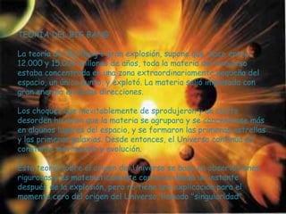 TEORÍA DEL BIG BANG

La teoría del Big Bang o gran explosión, supone que, hace entre
12.000 y 15.000 millones de años, toda la materia del Universo
estaba concentrada en una zona extraordinariamente pequeña del
espacio, un único punto, y explotó. La materia salió impulsada con
gran energía en todas direcciones.

Los choques que inevitablemente de sprodujeron y un cierto
desorden hicieron que la materia se agrupara y se concentrase más
en algunos lugares del espacio, y se formaron las primeras estrellas
y las primeras galaxias. Desde entonces, el Universo continúa en
constante movimiento y evolución.

Esta teoría sobre el origen del Universo se basa en observaciones
rigurosas y es matemáticamente correcta desde un instante
después de la explosión, pero no tiene una explicación para el
momento cero del origen del Universo, llamado "singularidad".
 