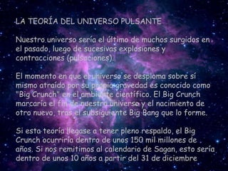 LA TEORÍA DEL UNIVERSO PULSANTE

Nuestro universo sería el último de muchos surgidos en
el pasado, luego de sucesivas explosiones y
contracciones (pulsaciones).

El momento en que el universo se desploma sobre sí
mismo atraído por su propia gravedad es conocido como
"Big Crunch" en el ambiente científico. El Big Crunch
marcaría el fin de nuestro universo y el nacimiento de
otro nuevo, tras el subsiguiente Big Bang que lo forme.

Si esta teoría llegase a tener pleno respaldo, el Big
Crunch ocurriría dentro de unos 150 mil millones de
años. Si nos remitimos al calendario de Sagan, esto sería
dentro de unos 10 años a partir del 31 de diciembre
 