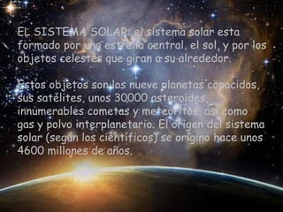 EL SISTEMA SOLAR: el sistema solar esta
formado por una estrella central, el sol, y por los
objetos celestes que giran a su alrededor.

Estos objetos son los nueve planetas conocidos,
sus satélites, unos 30000 asteroides,
innumerables cometas y meteoritos, así como
gas y polvo interplanetario. El origen del sistema
solar (según los científicos) se origino hace unos
4600 millones de años.
 