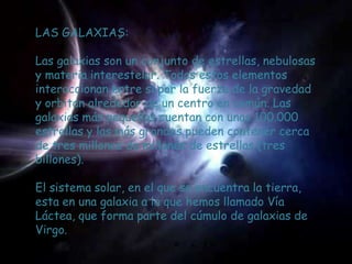 LAS GALAXIAS:

Las galaxias son un conjunto de estrellas, nebulosas
y materia interestelar. Todos estos elementos
interaccionan entre si por la fuerza de la gravedad
y orbitan alrededor de un centro en común. Las
galaxias más pequeñas cuentan con unas 100.000
estrellas y las más grandes pueden contener cerca
de tres millones de millones de estrellas (tres
billones).

El sistema solar, en el que se encuentra la tierra,
esta en una galaxia a la que hemos llamado Vía
Láctea, que forma parte del cúmulo de galaxias de
Virgo.
 