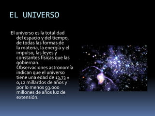 EL UNIVERSO
El universo es la totalidad
   del espacio y del tiempo,
   de todas las formas de
   la materia, la energía y el
   impulso, las leyes y
   constantes físicas que las
   gobiernan.
   Observaciones astronomía
   indican que el universo
   tiene una edad de 13,73 ±
   0,12 millardos de años y
   por lo menos 93.000
   millones de años luz de
   extensión.
 