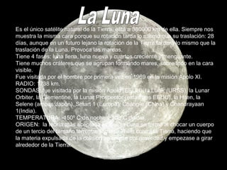 Es el único satélite natural de la Tierra, está a 380000 km de ella. Siempre nos
muestra la misma cara porque su rotación tarda lo mismo que su traslación: 28
días, aunque en un futuro lejano la rotación de la Tierra tardará lo mismo que la
traslación de la Luna. Provoca las mareas.
Tiene 4 fases: luna llena, luna nueva y cuartos creciente y menguante.
Tiene muchos cráteres que se agrupan formando mares, sobre todo en la cara
visible.
Fue visitada por el hombre por primera vez en 1969 en la misión Apolo XI.
RADIO: 1738 km.
SONDAS: fue visitada por la misión Apolo (EEUU), la Lunik (URSS), la Lunar
Orbiter, la Clementine, la Lunar Prospector (estas tres EEUU), la Hiten, la
Selene (ambas Japón), Smart 1 (Europa), Chang-e (China) y Chandrayaan
1(India).
TEMPERATURA: -150º C de noche y 100ºC de día.
ORIGEN: la teoría más aceptada es que la Luna se formó al chocar un cuerpo
de un tercio del tamaño terrestre llamado Theia contra la Tierra, haciendo que
la materia expulsada de la colisión se uniese por gravedad y empezase a girar
alrededor de la Tierra.
 