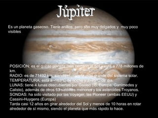 Es un planeta gaseoso. Tiene anillos, pero son muy delgados y muy poco
visibles




POSICIÓN: es el quinto planeta más cercano al Sol y está a 778 millones de
km.
RADIO: es de 71492 km, siendo el planeta más grande del sistema solar.
TEMPERATURA: está a -163ºC de noche y a -75ºC de día.
LUNAS: tiene 4 lunas descubiertas por Galileo (Ío, Europa, Ganímedes y
Calisto), además de otros 63 satélites menores y los asteroides Troyanos.
SONDAS: ha sido visitado por las Voyager, las Pioneer (ambas EEUU) y
Cassini-Huygens (Europa)
Tarda casi 12 años en girar alrededor del Sol y menos de 10 horas en rotar
alrededor de sí mismo, siendo el planeta que más rápido lo hace.
 