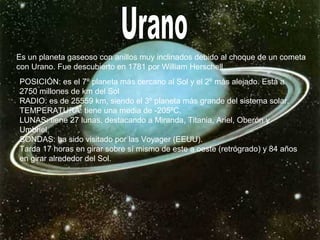 Es un planeta gaseoso con anillos muy inclinados debido al choque de un cometa
con Urano. Fue descubierto en 1781 por William Herschell.
POSICIÓN: es el 7º planeta más cercano al Sol y el 2º más alejado. Está a
2750 millones de km del Sol
RADIO: es de 25559 km, siendo el 3º planeta más grande del sistema solar.
TEMPERATURA: tiene una media de -205ºC.
LUNAS: tiene 27 lunas, destacando a Miranda, Titania, Ariel, Oberón y
Umbriel.
SONDAS: ha sido visitado por las Voyager (EEUU).
Tarda 17 horas en girar sobre sí mismo de este a oeste (retrógrado) y 84 años
en girar alrededor del Sol.
 