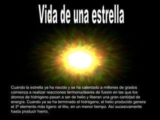 Cuando la estrella ya ha nacido y se ha calentado a millones de grados
comienza a realizar reacciones termonucleares de fusión en las que los
átomos de hidrógeno pasan a ser de helio y liberan una gran cantidad de
energía. Cuando ya se ha terminado el hidrógeno, el helio producido genera
el 3º elemento más ligero: el litio, en un menor tiempo. Así sucesivamente
hasta producir hierro.
 