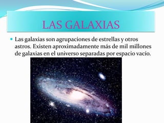 LAS GALAXIAS
 Las galaxias son agrupaciones de estrellas y otros
 astros. Existen aproximadamente más de mil millones
 de galaxias en el universo separadas por espacio vacío.
 