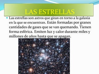 LAS ESTRELLAS
 Las estrellas son astros que giran en torno a la galaxia
  en la que se encuentran. Están formadas por granes
  cantidades de gases que se van quemando. Tienen
  forma esférica. Emiten luz y calor durante miles y
  millones de años hasta que se apagan.
 