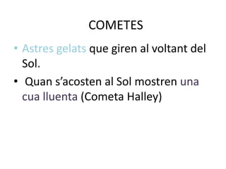 COMETES
• Astres gelats que giren al voltant del
  Sol.
• Quan s’acosten al Sol mostren una
  cua lluenta (Cometa Halley)
 