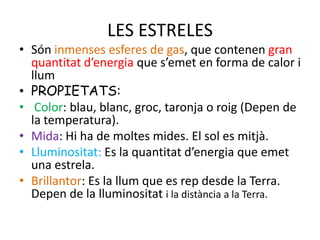 LES ESTRELES
• Són inmenses esferes de gas, que contenen gran
  quantitat d’energia que s’emet en forma de calor i
  llum
• PROPIETATS:
• Color: blau, blanc, groc, taronja o roig (Depen de
  la temperatura).
• Mida: Hi ha de moltes mides. El sol es mitjà.
• Lluminositat: Es la quantitat d’energia que emet
  una estrela.
• Brillantor: Es la llum que es rep desde la Terra.
  Depen de la lluminositat i la distància a la Terra.
 