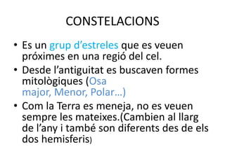 CONSTELACIONS
• Es un grup d’estreles que es veuen
  próximes en una regió del cel.
• Desde l’antiguitat es buscaven formes
  mitològiques (Osa
  major, Menor, Polar…)
• Com la Terra es meneja, no es veuen
  sempre les mateixes.(Cambien al llarg
  de l’any i també son diferents des de els
  dos hemisferis)
 