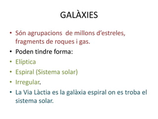 GALÀXIES
• Són agrupacions de millons d’estreles,
  fragments de roques i gas.
• Poden tindre forma:
• Elíptica
• Espiral (Sistema solar)
• Irregular.
• La Via Làctia es la galàxia espiral on es troba el
  sistema solar.
 