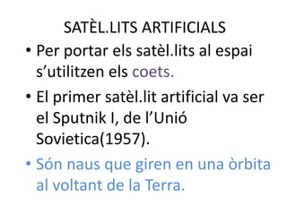 SATÈL.LITS ARTIFICIALS
• Per portar els satèl.lits al espai
  s’utilitzen els coets.
• El primer satèl.lit artificial va ser
  el Sputnik I, de l’Unió
  Sovietica(1957).
• Són naus que giren en una òrbita
  al voltant de la Terra.
 