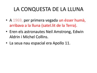 LA CONQUESTA DE LA LLUNA
• A 1969, per primera vegada un ésser humà,
  arribava a la lluna (satel.lit de la Terra).
• Eren els astronautes Neil Amstrong, Edwin
  Aldrin i Michel Collins.
• La seua nau espacial era Apollo 11.
 