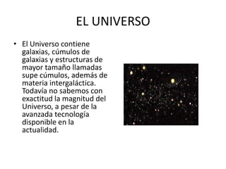 EL UNIVERSO
• El Universo contiene
galaxias, cúmulos de
galaxias y estructuras de
mayor tamaño llamadas
supe cúmulos, además de
materia intergaláctica.
Todavía no sabemos con
exactitud la magnitud del
Universo, a pesar de la
avanzada tecnología
disponible en la
actualidad.
 