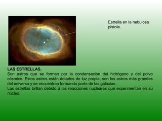 LAS ESTRELLAS.
Son astros que se forman por la condensación del hidrógeno y del polvo
cósmico. Estos astros están dotados de luz propia; son los astros más grandes
del universo y se encuentran formando parte de las galaxias.
Las estrellas brillan debido a las reacciones nucleares que experimentan en su
núcleo.
Estrella en la nebulosa
pistola.
 