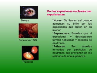 Por las explosionesPor las explosiones nuclearesucleares que
experimentan
*Novas: Se llaman así cuando
aumentan su brillo por las
explosiones que sufren en su
interior.
*Supernovas: Estrellas que al
explosionar y desintegrarse
forman nebulosas y estrellas de
neutrones.
*Púlsares: Son estrellas
formadas por partículas de
neutrones que provienen de los
residuos de una supernova.
Púlsares
Supernova 1 987
Novas
 