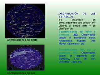 ORGANIZACIÓN DE LAS
ESTRELLAS.
Se organizan en
constelaciones que pueden ser
visibles a simple vista y se
clasifican en:
Constelaciones del norte o
boreales (28): Observables
desde el hemisferio norte:
Andrómeda, Pegaso, Osa
Mayor, Osa menor, etc.
Constelaciones del sur o
australes (48): Observables
desde el hemisferio sur:
Centauro, Cruz del sur,
Unicornio, Copa, etc.
Constelaciones del norte
Constelaciones del sur
 