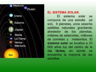 EL SISTEMA SOLAR.
El sistema solar se
compone de una estrella (el
sol), 9 planetas, unos sesenta
satélites naturales gravitando
alrededor de los planetas,
millares de asteroides, millones
de cometas y meteoritos. El
sistema solar se localiza a 33
000 años luz del centro de la
vía láctea, en donde se
encuentra la mayoría de las
estrellas
 