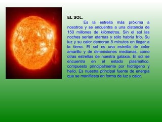 EL SOL.
Es la estrella más próxima a
nosotros y se encuentra a una distancia de
150 millones de kilómetros. Sin el sol las
noches serían eternas y sólo habría frío. Su
luz y su calor demoran 8 minutos en llegar a
la tierra. El sol es una estrella de color
amarillo y de dimensiones medianas, como
otras estrellas de nuestra galaxia. El sol se
encuentra en el estado plasmático,
compuesto principalmente por hidrógeno y
helio. Es nuestra principal fuente de energía
que se manifiesta en forma de luz y calor.
 