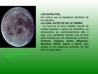 LOS SATÉLITES.
Son astros que se desplazan alrededor de
los planetas.
LA LUNA: SATÉLITE DE LA TIERRA.
La luna es el único satélite natural de
nuestro planeta y carece de atmósfera, su
temperatura es extremadamente alta o
baja. Los científicos afirman que la luna
esta formada por los elementos químicos:
Carbono, Oxígeno, Sodio, Magnesio,
Aluminio, Silicio, Calcio y hierro. Esta
situada a una distancia promedio de 384
403 Km de la tierra.
La luna, satélite de la
tierra.
 