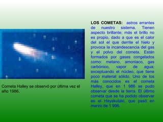 LOS COMETAS: astros errantes
de nuestro sistema. Tienen
aspecto brillante; más el brillo no
es propio, dado a que es el calor
del sol el que derrite el hielo y
provoca la incandescencia del gas
y el polvo del cometa. Están
formados por gases congelados
como: metano, amoniaco, gas
carbónico, vapor de agua;
exceptuando el núcleo, que tiene
poco material sólido. Uno de los
más conocidos es el cometa
Halley, que en 1 986 se pudo
observar desde la tierra. El último
cometa que se ha podido observar
es el Hayakutaki, que pasó en
marzo de 1 996.
Cometa Halley se observó por última vez el
año 1986.
 