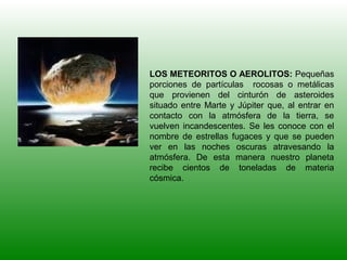 LOS METEORITOS O AEROLITOS: Pequeñas
porciones de partículas rocosas o metálicas
que provienen del cinturón de asteroides
situado entre Marte y Júpiter que, al entrar en
contacto con la atmósfera de la tierra, se
vuelven incandescentes. Se les conoce con el
nombre de estrellas fugaces y que se pueden
ver en las noches oscuras atravesando la
atmósfera. De esta manera nuestro planeta
recibe cientos de toneladas de materia
cósmica.
 