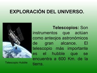 EXPLORACIÓN DEL UNIVERSO.
Telescopios: Son
instrumentos que actúan
como anteojos astronómicos
de gran alcance. El
telescopio más importante
es el hubble que se
encuentra a 600 Km. de la
tierra.Telescopio Hubble
 