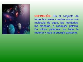 DEFINICIÓN: Es el conjunto de
todas las cosas creadas como una
molécula de agua, las montañas,
los planetas, o cualquier galaxia.
En otras palabras es toda la
materia y toda la energía existente.
 