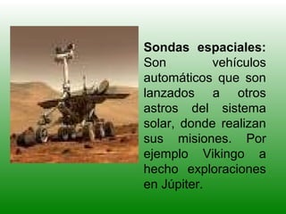 Sondas espaciales:
Son vehículos
automáticos que son
lanzados a otros
astros del sistema
solar, donde realizan
sus misiones. Por
ejemplo Vikingo a
hecho exploraciones
en Júpiter.
 