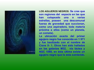 LOS AGUJEROS NEGROS: Se cree que
son regiones del espacio en las que
han colapsado una o varias
estrellas, poseen una descomunal
fuerza de gravedad que succionan,
como una aspiradora, toda materia
próxima a ellos (como un planeta,
un cometa).
La ubicación exacta del primer
agujero negro fue conocida en 1 971
y fue bautizado con el nombre de
Cisne X- 1. Otros han sido hallados
en las galaxias M32, vía láctea y
NGC 1068, en ésta última existe un
agujero negro que lo esta comiendo.
 