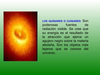 LOS QUÁSARES O CUÁSARES: Son
poderosas fuentes de
radiación visible. Se cree que
su energía es el resultado de
la atracción que ejerce un
agujero negro sobre la materia
aledaña. Son los objetos más
lejanos que se conoce del
universo.
 