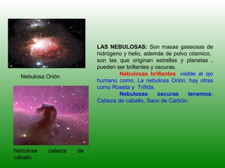 LAS NEBULOSAS: Son masas gaseosas de
hidrógeno y helio, además de polvo cósmico,
son las que originan estrellas y planetas ,
pueden ser brillantes y oscuras.
Nebulosas brillantes, visible al ojo
humano como: La nebulosa Orión; hay otras
como Roseta y Trífida.
Nebulosas oscuras tenemos:
Cabeza de caballo, Saco de Carbón..
Nebulosa Orión
Nebulosa cabeza de
caballo
 