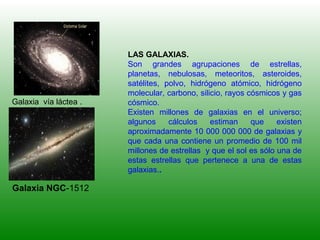LAS GALAXIAS.
Son grandes agrupaciones de estrellas,
planetas, nebulosas, meteoritos, asteroides,
satélites, polvo, hidrógeno atómico, hidrógeno
molecular, carbono, silicio, rayos cósmicos y gas
cósmico.
Existen millones de galaxias en el universo;
algunos cálculos estiman que existen
aproximadamente 10 000 000 000 de galaxias y
que cada una contiene un promedio de 100 mil
millones de estrellas y que el sol es sólo una de
estas estrellas que pertenece a una de estas
galaxias..
Galaxia vía láctea .
Galaxia NGC-1512
 