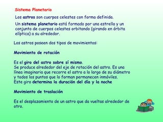Sistema Planetario
Un sistema planetario está formado por una estrella y un
conjunto de cuerpos celestes orbitando (girando en órbita
elíptica) a su alrededor.
Los astros son cuerpos celestes con forma definida.
Los astros poseen dos tipos de movimientos:
Movimiento de rotación
Es el giro del astro sobre sí mismo.
Se produce alrededor del eje de rotación del astro. Es una
línea imaginaria que recorre el astro a lo largo de su diámetro
y todos los puntos que lo forman permanecen inmóviles.
Este giro determina la duración del día y la noche
Movimiento de traslación
Es el desplazamiento de un astro que da vueltas alrededor de
otro.
 