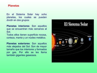 Planetas
En el Sistema Solar hay ocho
planetas, los cuales se pueden
dividir en dos grupos:
Planetas interiores: Son aquellos
que se encuentran más cercanos al
Sol.
Todos ellos tienen superficie rocosa,
corteza, manto y un núcleo metálico.
Planetas exteriores: Son aquellos
más alejados del Sol. Son de mayor
tamaño que los interiores y formados
por gas. Por ello se les llama
también gigantes gaseosos.
 