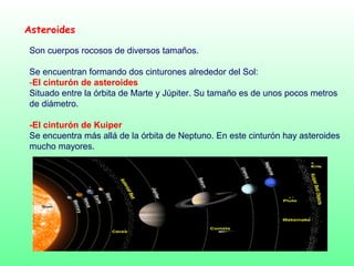 Asteroides
Son cuerpos rocosos de diversos tamaños.
Se encuentran formando dos cinturones alrededor del Sol:
-El cinturón de asteroides
Situado entre la órbita de Marte y Júpiter. Su tamaño es de unos pocos metros
de diámetro.
-El cinturón de Kuiper
Se encuentra más allá de la órbita de Neptuno. En este cinturón hay asteroides
mucho mayores.
 
