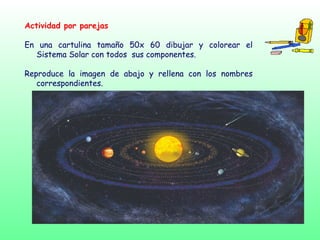 Actividad por parejas
En una cartulina tamaño 50x 60 dibujar y colorear el
Sistema Solar con todos sus componentes.
Reproduce la imagen de abajo y rellena con los nombres
correspondientes.
 