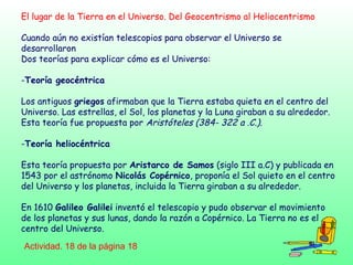 El lugar de la Tierra en el Universo. Del Geocentrismo al Heliocentrismo
Cuando aún no existían telescopios para observar el Universo se
desarrollaron
Dos teorías para explicar cómo es el Universo:
-Teoría geocéntrica
Los antiguos griegos afirmaban que la Tierra estaba quieta en el centro del
Universo. Las estrellas, el Sol, los planetas y la Luna giraban a su alrededor.
Esta teoría fue propuesta por Aristóteles (384- 322 a .C.).
-Teoría heliocéntrica
Esta teoría propuesta por Aristarco de Samos (siglo III a.C) y publicada en
1543 por el astrónomo Nicolás Copérnico, proponía el Sol quieto en el centro
del Universo y los planetas, incluida la Tierra giraban a su alrededor.
En 1610 Galileo Galilei inventó el telescopio y pudo observar el movimiento
de los planetas y sus lunas, dando la razón a Copérnico. La Tierra no es el
centro del Universo.
Actividad. 18 de la página 18
 