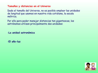 Tamaños y distancias en el Universo
Dado el tamaño del Universo, no es posible emplear las unidades
de longitud que usamos en nuestra vida cotidiana, la escala
métrica.
Por ello para poder manejar distancias tan gigantescas, los
astrónomos utilizan principalmente dos unidades:
-La unidad astronómica
-El año-luz
 