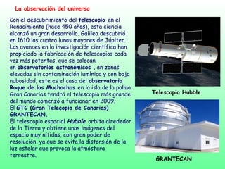 La observación del universo
Con el descubrimiento del telescopio en el
Renacimiento (hace 450 años), esta ciencia
alcanzó un gran desarrollo. Galileo descubrió
en 1610 las cuatro lunas mayores de Júpiter.
Los avances en la investigación científica han
propiciado la fabricación de telescopios cada
vez más potentes, que se colocan
en observatorios astronómicos , en zonas
elevadas sin contaminación lumínica y con baja
nubosidad, este es el caso del observatorio
Roque de los Muchachos en la isla de la palma
Gran Canarias tendrá el telescopio más grande
del mundo comenzó a funcionar en 2009.
El GTC (Gran Telecopio de Canarias)
GRANTECAN.
El telescopio espacial Hubble orbita alrededor
de la Tierra y obtiene unas imágenes del
espacio muy nítidas, con gran poder de
resolución, ya que se evita la distorsión de la
luz estelar que provoca la atmósfera
terrestre.
Telescopio Hubble
GRANTECAN
 