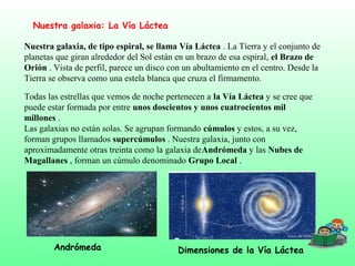 Nuestra galaxia: La Vía Láctea
Nuestra galaxia, de tipo espiral, se llama Vía Láctea . La Tierra y el conjunto de
planetas que giran alrededor del Sol están en un brazo de esa espiral, el Brazo de
Orión . Vista de perfil, parece un disco con un abultamiento en el centro. Desde la
Tierra se observa como una estela blanca que cruza el firmamento.
Todas las estrellas que vemos de noche pertenecen a la Vía Láctea y se cree que
puede estar formada por entre unos doscientos y unos cuatrocientos mil
millones .
Las galaxias no están solas. Se agrupan formando cúmulos y estos, a su vez,
forman grupos llamados supercúmulos . Nuestra galaxia, junto con
aproximadamente otras treinta como la galaxia deAndrómeda y las Nubes de
Magallanes , forman un cúmulo denominado Grupo Local .
Andrómeda Dimensiones de la Vía Láctea
 