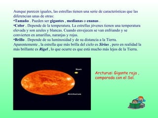 Aunque parecen iguales, las estrellas tienen una serie de características que las
diferencian unas de otras:
•Tamaño . Pueden ser gigantes , medianas o enanas .
•Color . Depende de la temperatura. La estrellas jóvenes tienen una temperatura
elevada y son azules y blancas. Cuando envejecen se van enfriando y se
convierten en amarillas, naranjas y rojas.
•Brillo . Depende de su luminosidad y de su distancia a la Tierra.
Aparentemente , la estrella que más brilla del cielo es Sirius , pero en realidad la
más brillante es Rigel , lo que ocurre es que está mucho más lejos de la Tierra.
Arcturus: Gigante roja ,
comparada con el Sol.
 